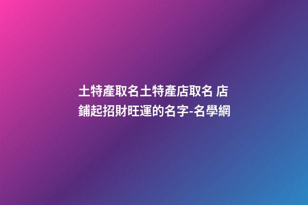 土特產取名土特產店取名 店鋪起招財旺運的名字-名學網-第1張-店鋪起名-玄機派